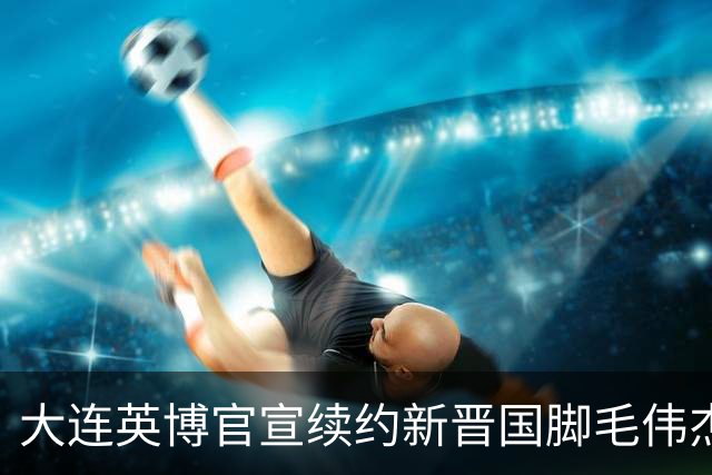 大连英博官宣续约新晋国脚毛伟杰 新合同持续至2029年